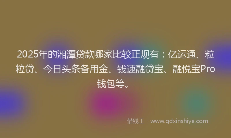2025年的湘潭贷款哪家比较正规有：亿运通、粒粒贷、今日头条备用金、钱速融贷宝、融悦宝Pro钱包等。