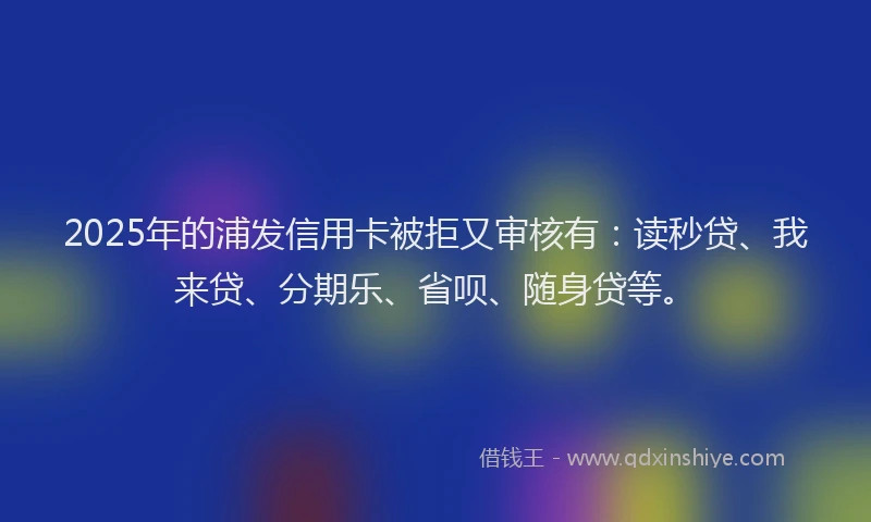 2025年的浦发信用卡被拒又审核有：读秒贷、我来贷、分期乐、省呗、随身贷等。