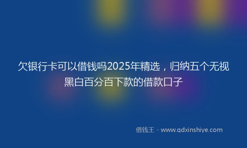 欠银行卡可以借钱吗2025年精选，归纳五个无视黑白百分百下款的借款口子