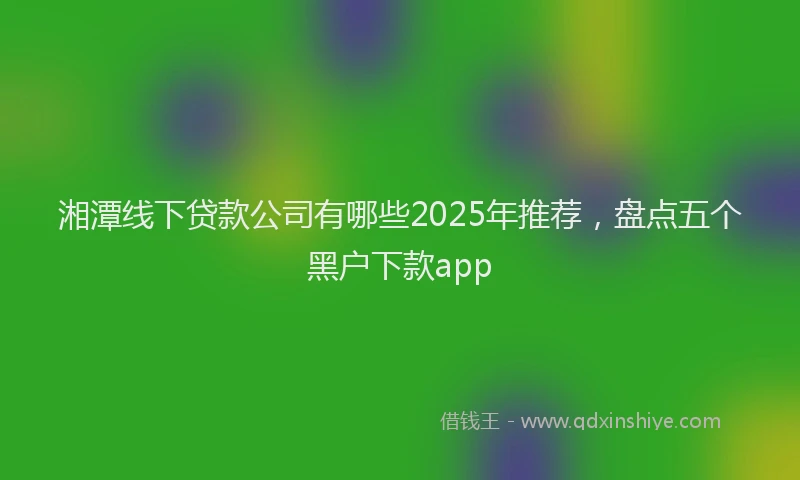 湘潭线下贷款公司有哪些2025年推荐，盘点五个黑户下款app