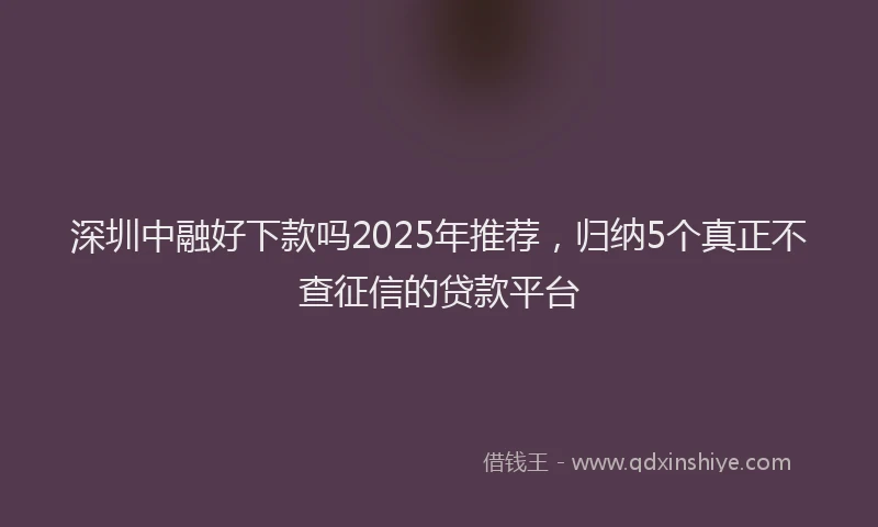 深圳中融好下款吗2025年推荐，归纳5个真正不查征信的贷款平台