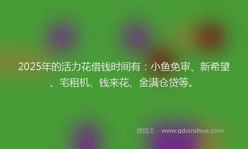 2025年的活力花借钱时间有：小鱼免审、新希望、宅租机、钱来花、金满仓贷等。