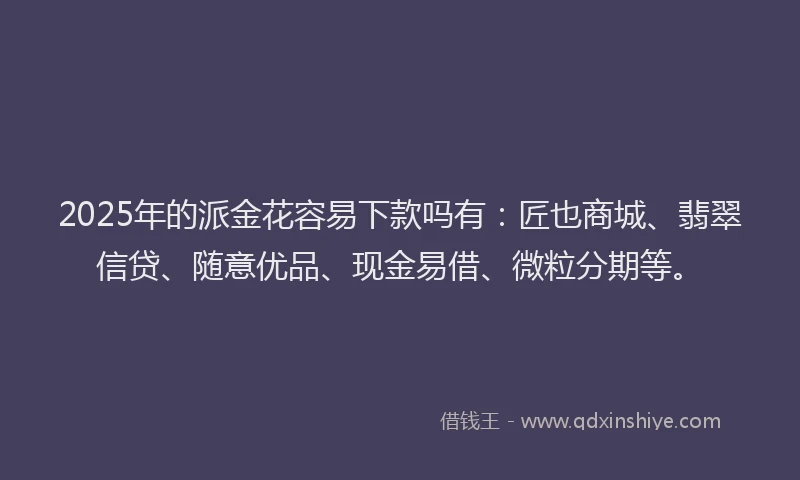 2025年的派金花容易下款吗有：匠也商城、翡翠信贷、随意优品、现金易借、微粒分期等。
