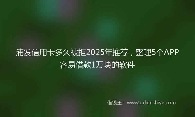 浦发信用卡多久被拒2025年推荐，整理5个APP容易借款1万块的软件