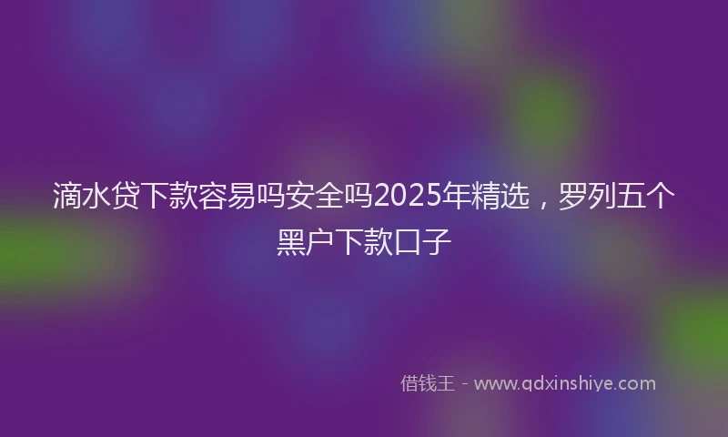 滴水贷下款容易吗安全吗2025年精选，罗列五个黑户下款口子