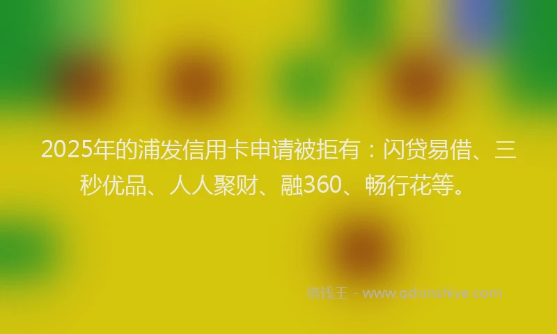 2025年的浦发信用卡申请被拒有：闪贷易借、三秒优品、人人聚财、融360、畅行花等。