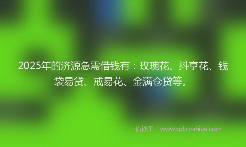 2025年的济源急需借钱有：玫瑰花、抖享花、钱袋易贷、戒易花、金满仓贷等。