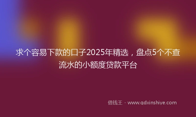 求个容易下款的口子2025年精选，盘点5个不查流水的小额度贷款平台
