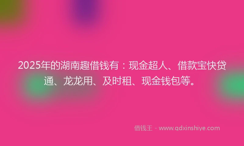 2025年的湖南趣借钱有：现金超人、借款宝快贷通、龙龙用、及时租、现金钱包等。