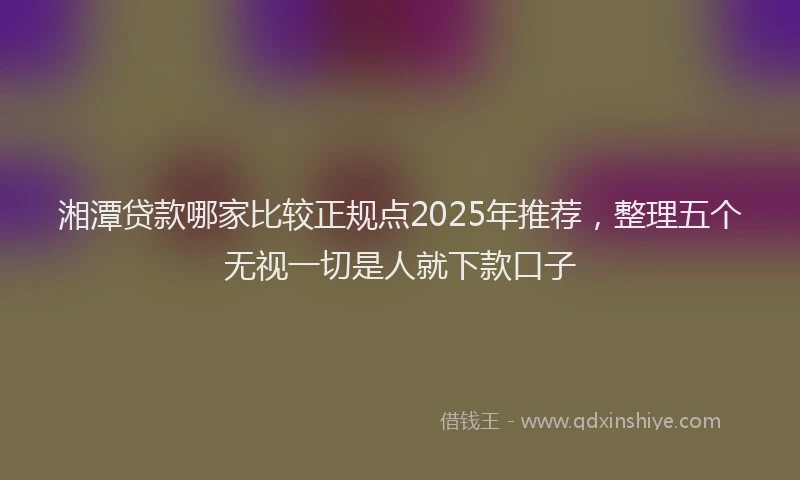 湘潭贷款哪家比较正规点2025年推荐，整理五个无视一切是人就下款口子