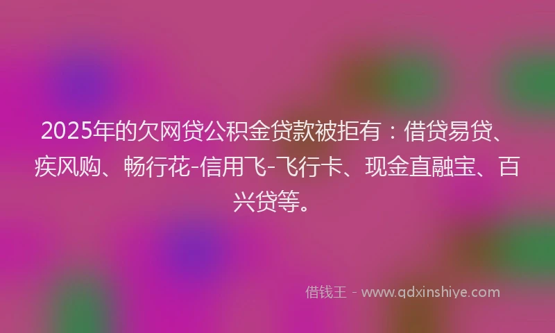 2025年的欠网贷公积金贷款被拒有：借贷易贷、疾风购、畅行花-信用飞-飞行卡、现金直融宝、百兴贷等。
