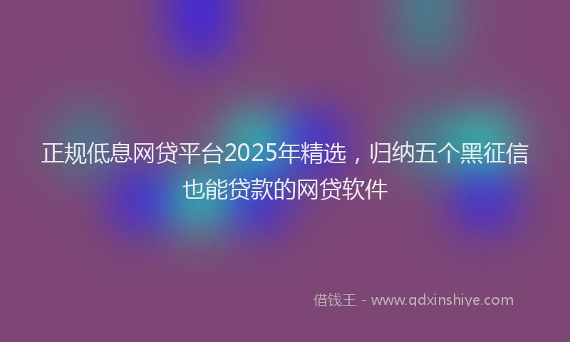 正规低息网贷平台2025年精选，归纳五个黑征信也能贷款的网贷软件