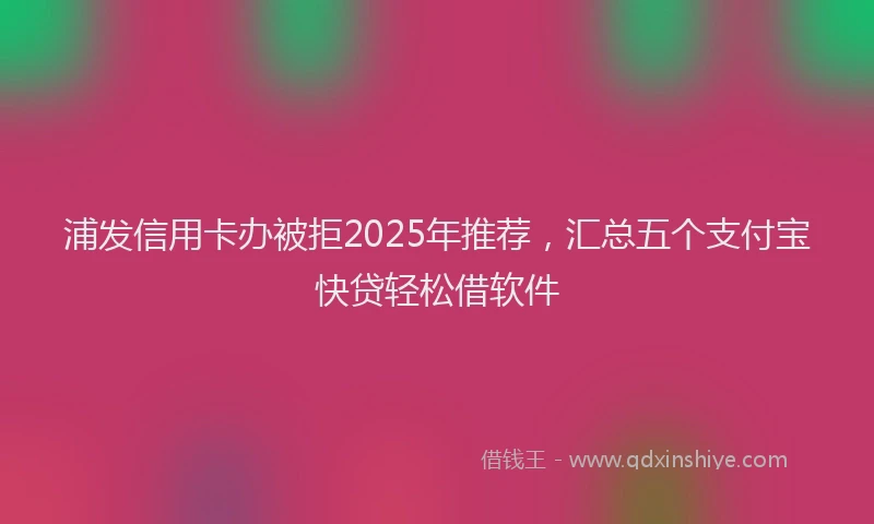 浦发信用卡办被拒2025年推荐，汇总五个支付宝快贷轻松借软件
