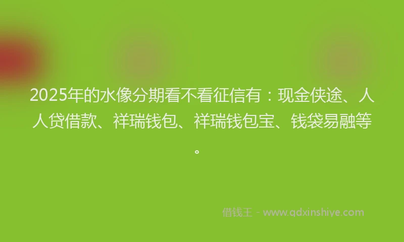 2025年的水像分期看不看征信有：现金侠途、人人贷借款、祥瑞钱包、祥瑞钱包宝、钱袋易融等。