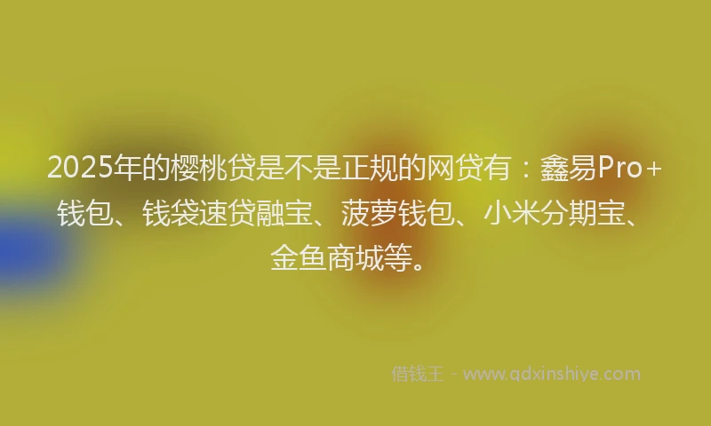 2025年的樱桃贷是不是正规的网贷有：鑫易Pro+钱包、钱袋速贷融宝、菠萝钱包、小米分期宝、金鱼商城等。