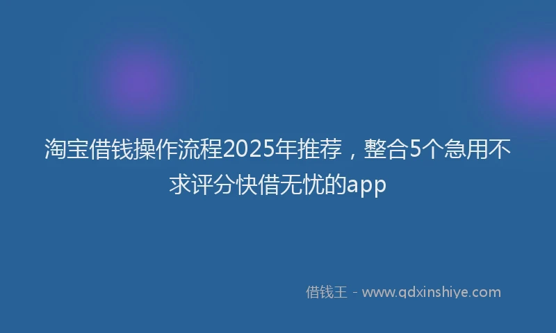 淘宝借钱操作流程2025年推荐，整合5个急用不求评分快借无忧的app