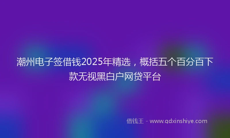潮州电子签借钱2025年精选，概括五个百分百下款无视黑白户网贷平台