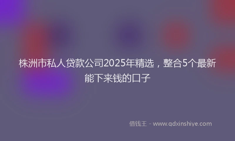 株洲市私人贷款公司2025年精选，整合5个最新能下来钱的口子