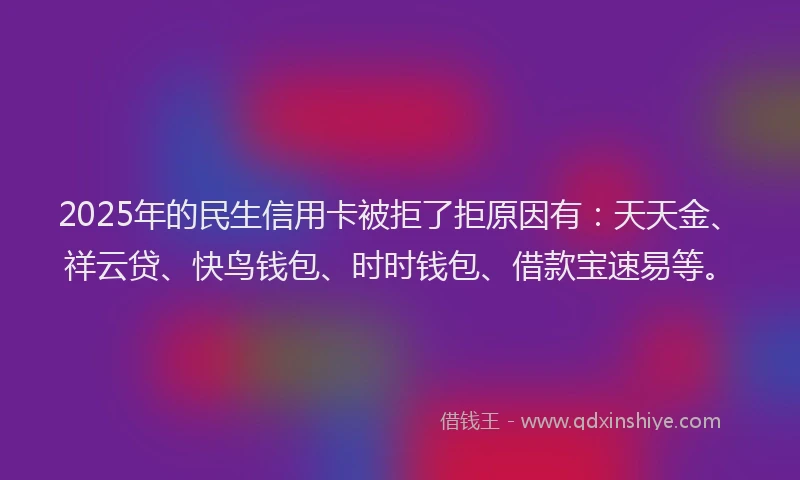 2025年的民生信用卡被拒了拒原因有：天天金、祥云贷、快鸟钱包、时时钱包、借款宝速易等。