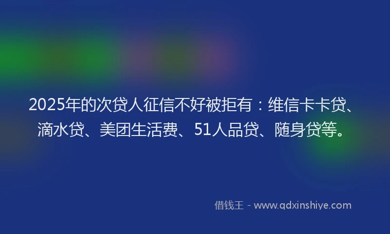 2025年的次贷人征信不好被拒有：维信卡卡贷、滴水贷、美团生活费、51人品贷、随身贷等。