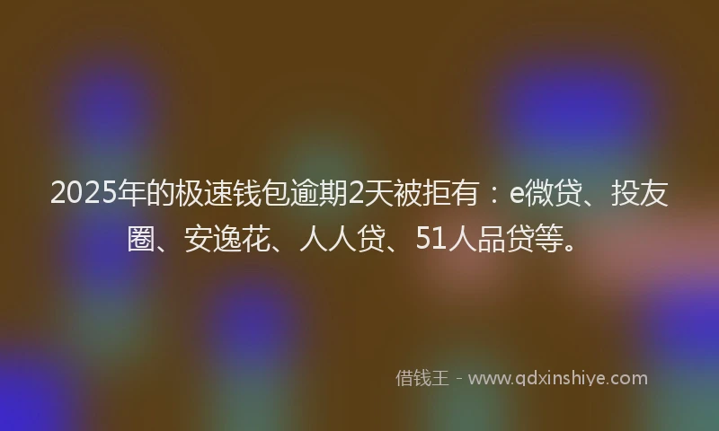 2025年的极速钱包逾期2天被拒有：e微贷、投友圈、安逸花、人人贷、51人品贷等。