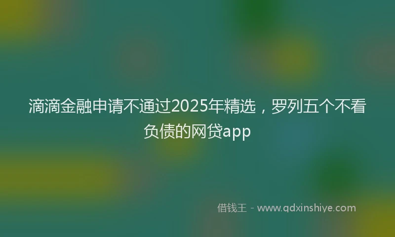 滴滴金融申请不通过2025年精选，罗列五个不看负债的网贷app