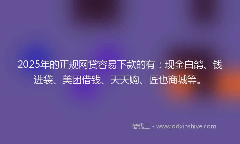 2025年的正规网贷容易下款的有：现金白鸽、钱进袋、美团借钱、天天购、匠也商城等。