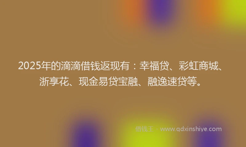 2025年的滴滴借钱返现有：幸福贷、彩虹商城、浙享花、现金易贷宝融、融逸速贷等。