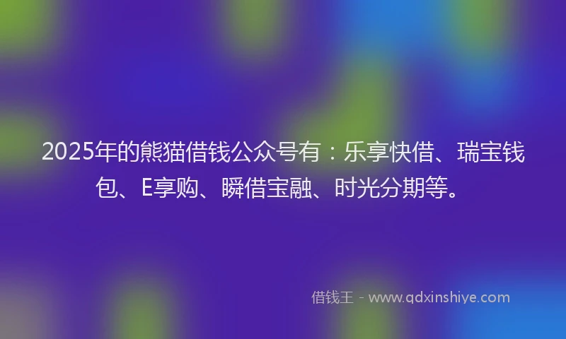 2025年的熊猫借钱公众号有：乐享快借、瑞宝钱包、E享购、瞬借宝融、时光分期等。