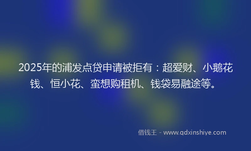 2025年的浦发点贷申请被拒有：超爱财、小鹅花钱、恒小花、蛮想购租机、钱袋易融途等。