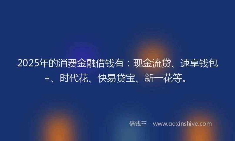 2025年的消费金融借钱有：现金流贷、速享钱包+、时代花、快易贷宝、新一花等。
