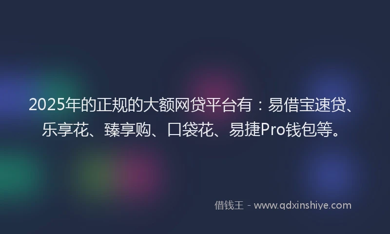 2025年的正规的大额网贷平台有：易借宝速贷、乐享花、臻享购、口袋花、易捷Pro钱包等。