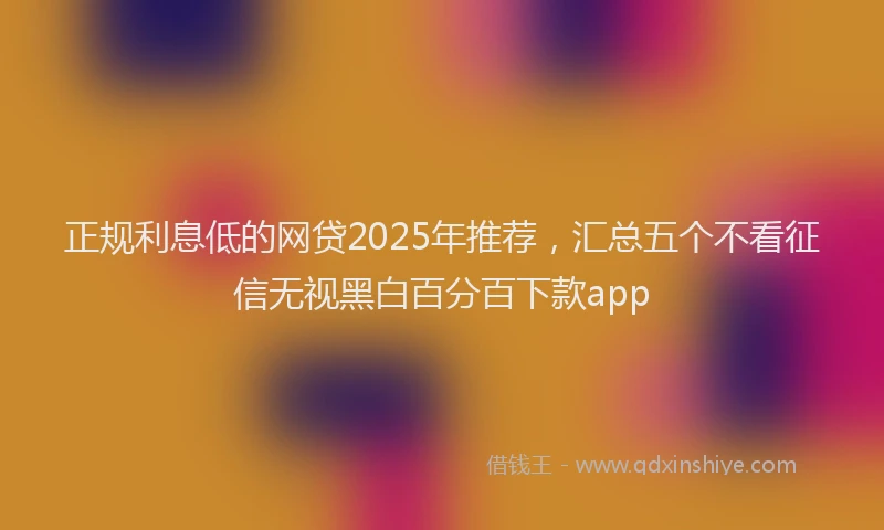 正规利息低的网贷2025年推荐，汇总五个不看征信无视黑白百分百下款app