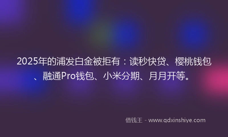 2025年的浦发白金被拒有：读秒快贷、樱桃钱包、融通Pro钱包、小米分期、月月开等。