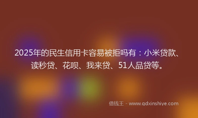 2025年的民生信用卡容易被拒吗有：小米贷款、读秒贷、花呗、我来贷、51人品贷等。