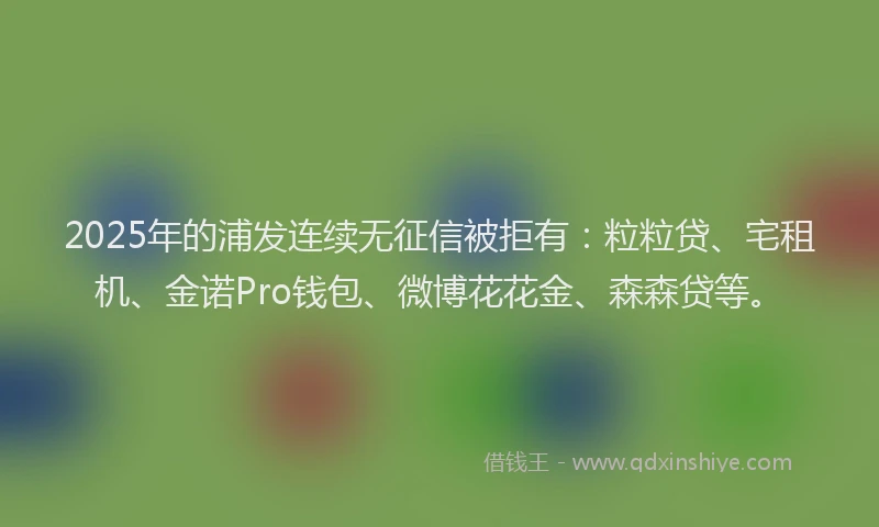 2025年的浦发连续无征信被拒有：粒粒贷、宅租机、金诺Pro钱包、微博花花金、森森贷等。