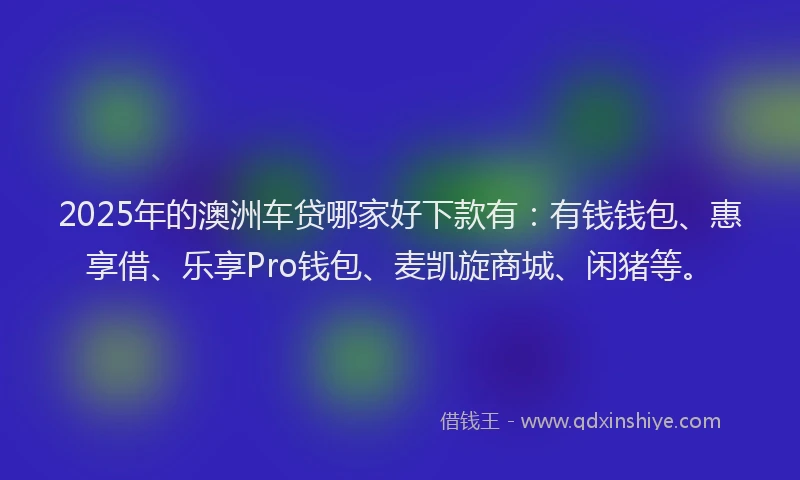 2025年的澳洲车贷哪家好下款有：有钱钱包、惠享借、乐享Pro钱包、麦凯旋商城、闲猪等。