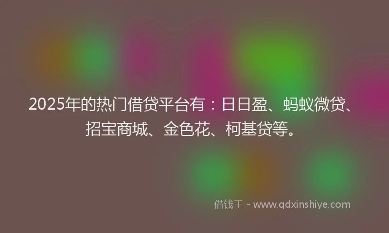 2025年的热门借贷平台有：日日盈、蚂蚁微贷、招宝商城、金色花、柯基贷等。