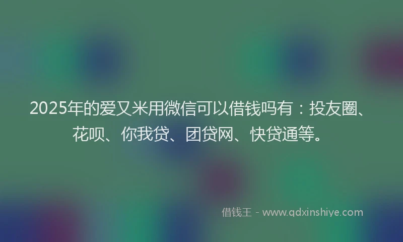 2025年的爱又米用微信可以借钱吗有：投友圈、花呗、你我贷、团贷网、快贷通等。