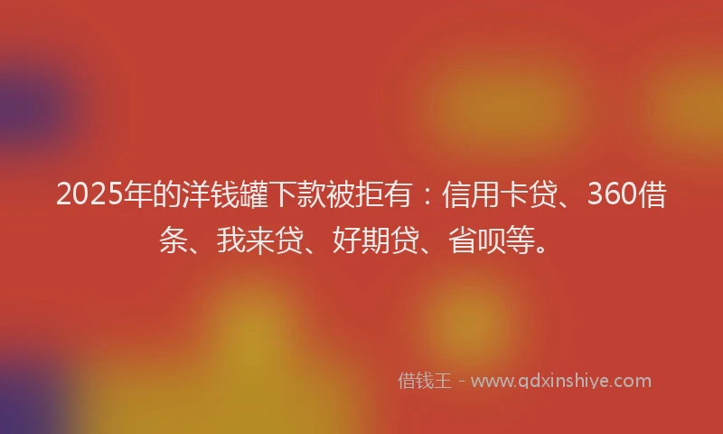 2025年的洋钱罐下款被拒有：信用卡贷、360借条、我来贷、好期贷、省呗等。