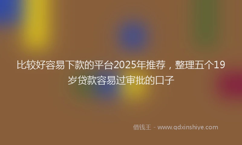 比较好容易下款的平台2025年推荐，整理五个19岁贷款容易过审批的口子