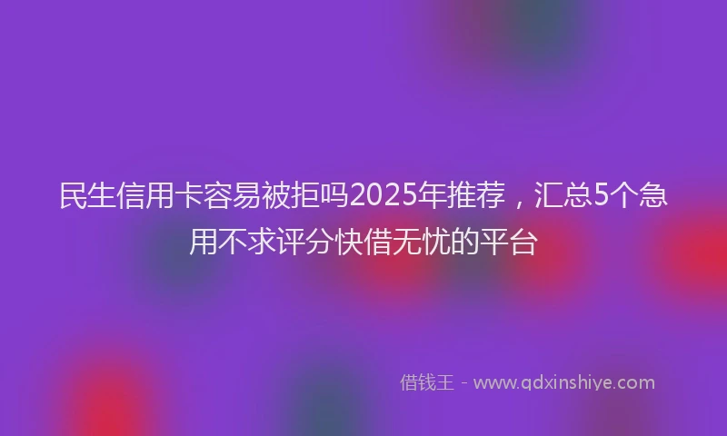 民生信用卡容易被拒吗2025年推荐，汇总5个急用不求评分快借无忧的平台