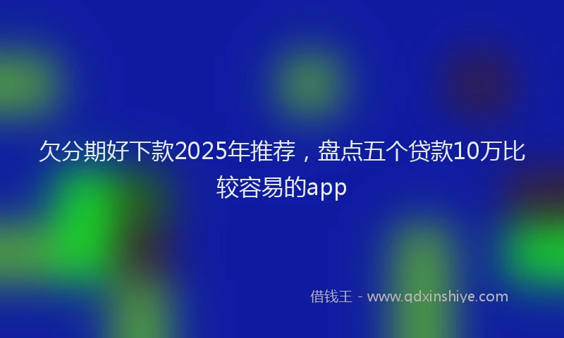 欠分期好下款2025年推荐，盘点五个贷款10万比较容易的app