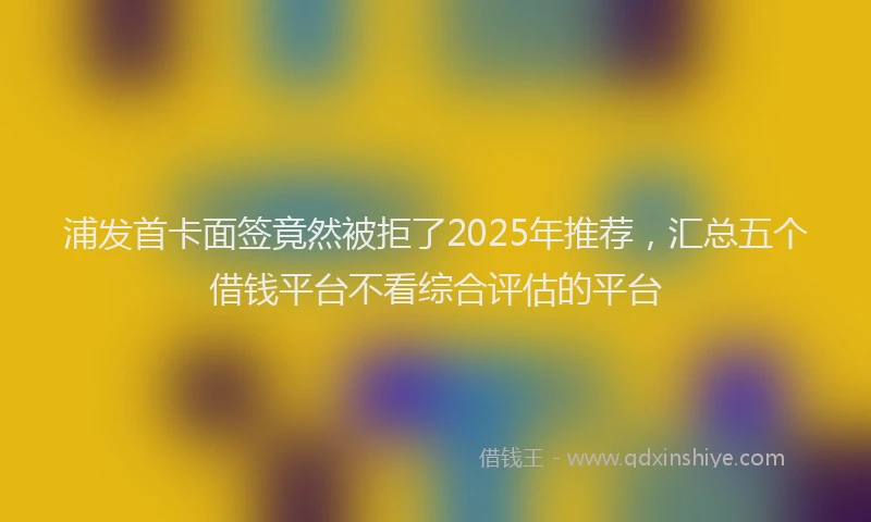 浦发首卡面签竟然被拒了2025年推荐，汇总五个借钱平台不看综合评估的平台