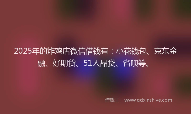 2025年的炸鸡店微信借钱有：小花钱包、京东金融、好期贷、51人品贷、省呗等。