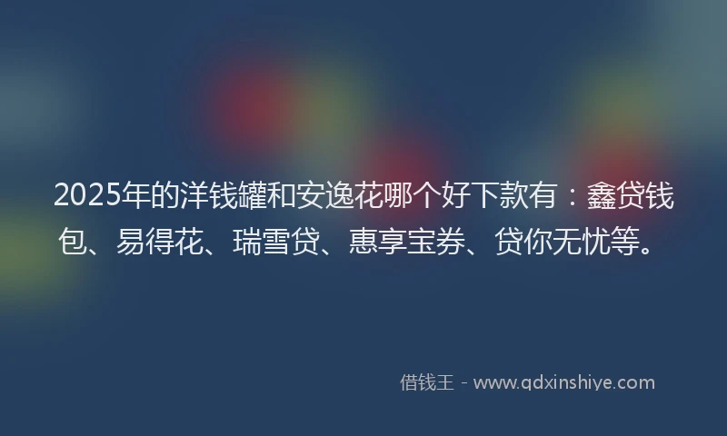 2025年的洋钱罐和安逸花哪个好下款有：鑫贷钱包、易得花、瑞雪贷、惠享宝券、贷你无忧等。