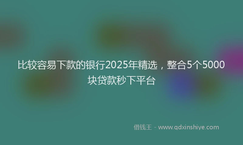 比较容易下款的银行2025年精选，整合5个5000块贷款秒下平台