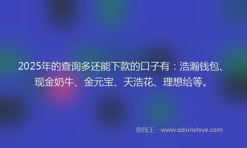 2025年的查询多还能下款的口子有：浩瀚钱包、现金奶牛、金元宝、天浩花、理想给等。