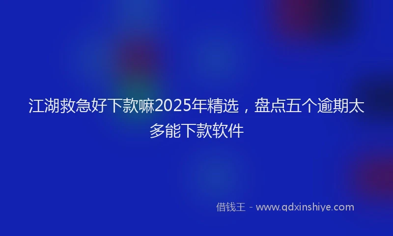 江湖救急好下款嘛2025年精选，盘点五个逾期太多能下款软件