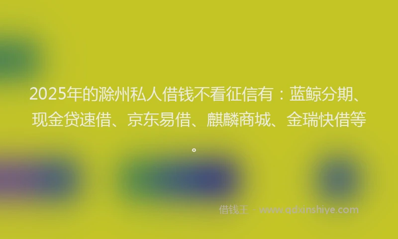 2025年的滁州私人借钱不看征信有：蓝鲸分期、现金贷速借、京东易借、麒麟商城、金瑞快借等。